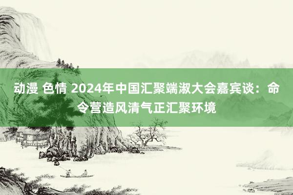 动漫 色情 2024年中国汇聚端淑大会嘉宾谈：命令营造风清气正汇聚环境