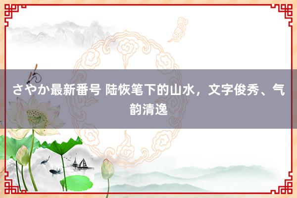 さやか最新番号 陆恢笔下的山水，文字俊秀、气韵清逸