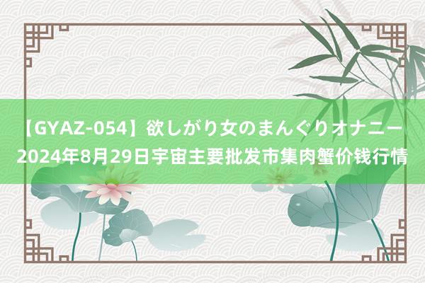 【GYAZ-054】欲しがり女のまんぐりオナニー 2024年8月29日宇宙主要批发市集肉蟹价钱行情