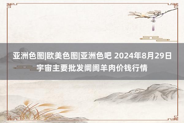 亚洲色图|欧美色图|亚洲色吧 2024年8月29日宇宙主要批发阛阓羊肉价钱行情