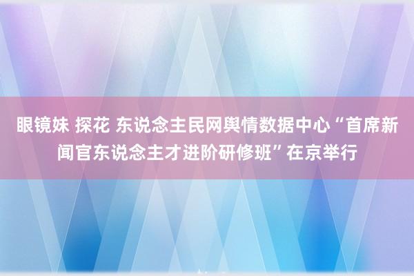 眼镜妹 探花 东说念主民网舆情数据中心“首席新闻官东说念主才进阶研修班”在京举行