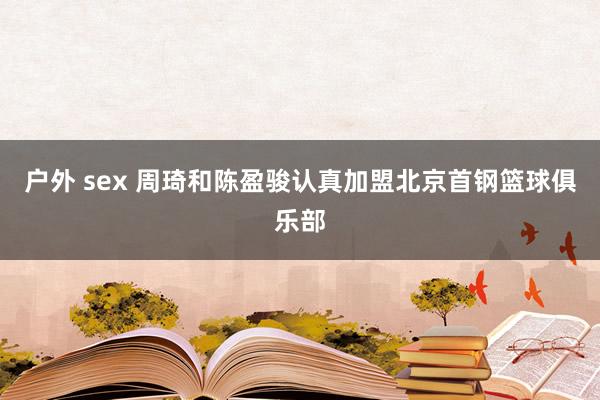 户外 sex 周琦和陈盈骏认真加盟北京首钢篮球俱乐部