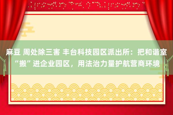 麻豆 周处除三害 丰台科技园区派出所：把和谐室“搬”进企业园区，用法治力量护航营商环境