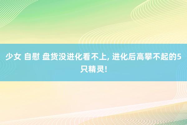 少女 自慰 盘货没进化看不上， 进化后高攀不起的5只精灵!