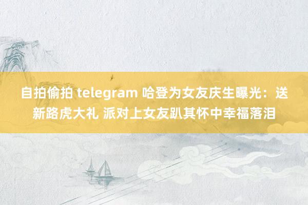 自拍偷拍 telegram 哈登为女友庆生曝光：送新路虎大礼 派对上女友趴其怀中幸福落泪