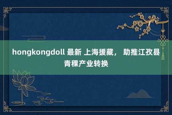 hongkongdoll 最新 上海援藏， 助推江孜县青稞产业转换