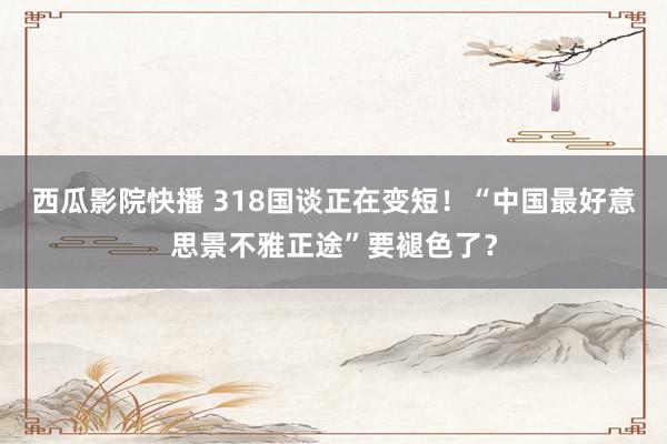 西瓜影院快播 318国谈正在变短！“中国最好意思景不雅正途”要褪色了？