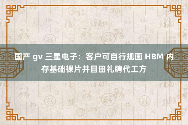 国产 gv 三星电子：客户可自行规画 HBM 内存基础裸片并目田礼聘代工方