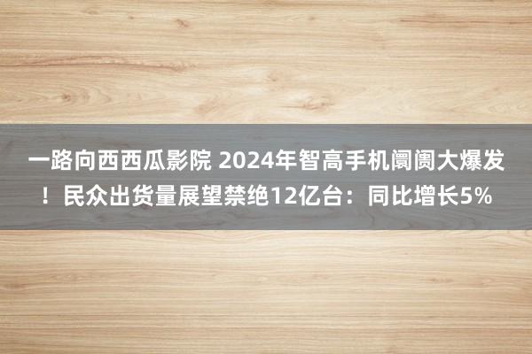 一路向西西瓜影院 2024年智高手机阛阓大爆发！民众出货量展望禁绝12亿台：同比增长5%