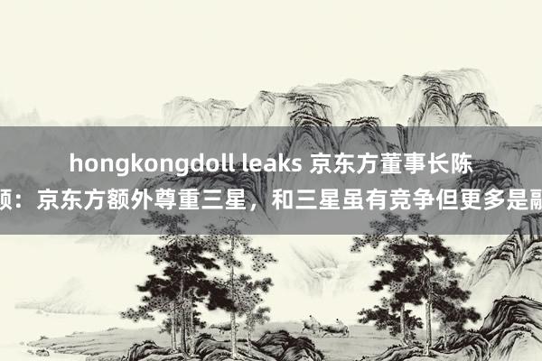 hongkongdoll leaks 京东方董事长陈炎顺：京东方额外尊重三星，和三星虽有竞争但更多是融合