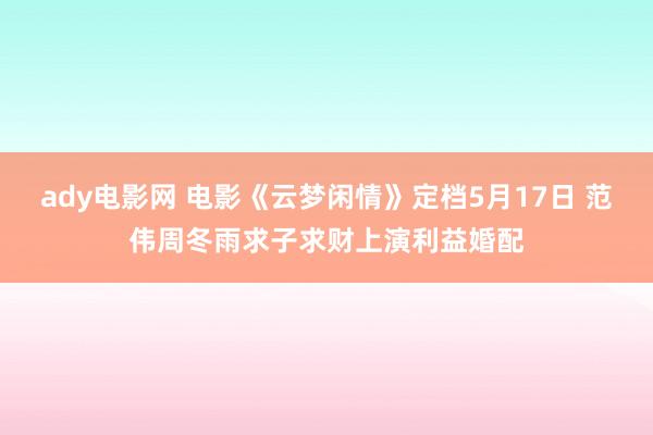 ady电影网 电影《云梦闲情》定档5月17日 范伟周冬雨求子求财上演利益婚配