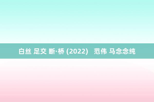 白丝 足交 断·桥 (2022)   范伟 马念念纯