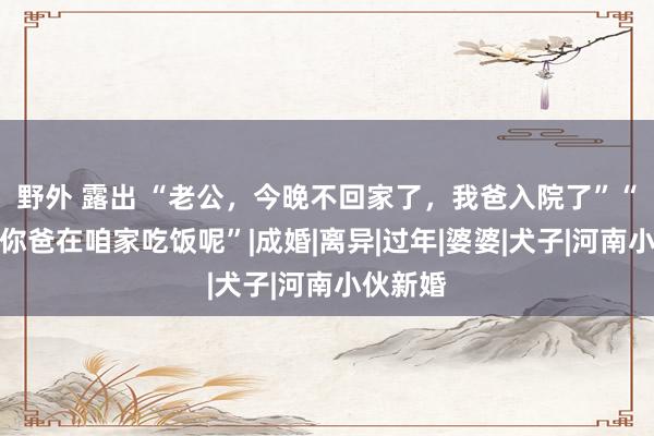 野外 露出 “老公，今晚不回家了，我爸入院了”“巧了，你爸在咱家吃饭呢”|成婚|离异|过年|婆婆|犬子|河南小伙新婚