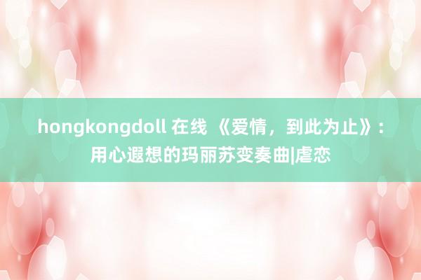 hongkongdoll 在线 《爱情，到此为止》：用心遐想的玛丽苏变奏曲|虐恋