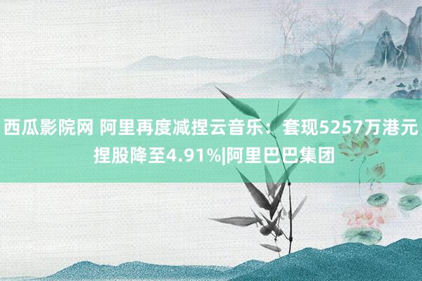 西瓜影院网 阿里再度减捏云音乐：套现5257万港元 捏股降至4.91%|阿里巴巴集团