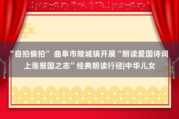 “自拍偷拍” 曲阜市陵城镇开展“朗读爱国诗词 上涨报国之志”经典朗读行径|中华儿女