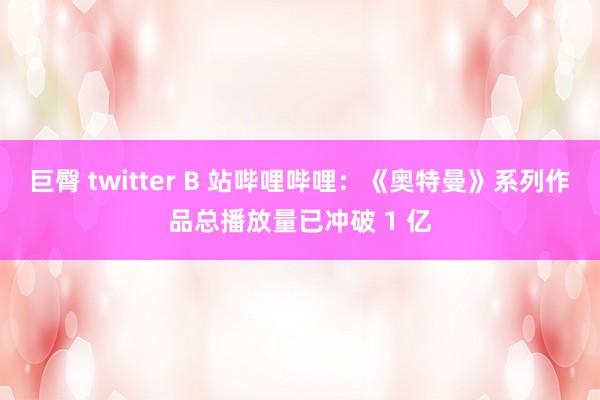 巨臀 twitter B 站哔哩哔哩：《奥特曼》系列作品总播放量已冲破 1 亿