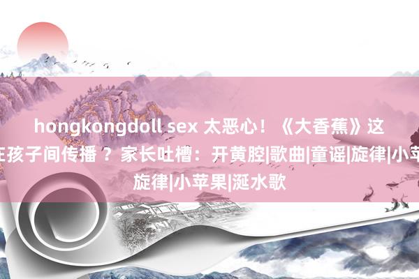 hongkongdoll sex 太恶心！《大香蕉》这种歌若何在孩子间传播 ？家长吐槽：开黄腔|歌曲|童谣|旋律|小苹果|涎水歌