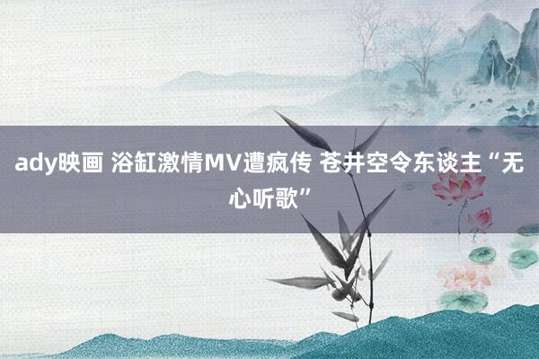 ady映画 浴缸激情MV遭疯传 苍井空令东谈主“无心听歌”