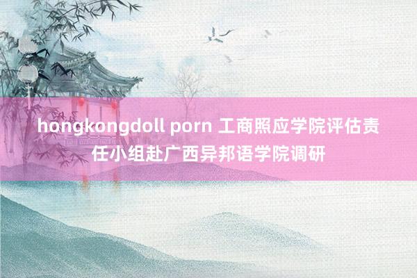 hongkongdoll porn 工商照应学院评估责任小组赴广西异邦语学院调研