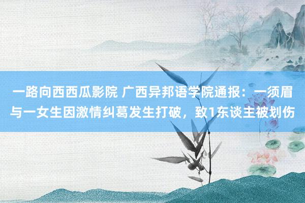 一路向西西瓜影院 广西异邦语学院通报：一须眉与一女生因激情纠葛发生打破，致1东谈主被划伤