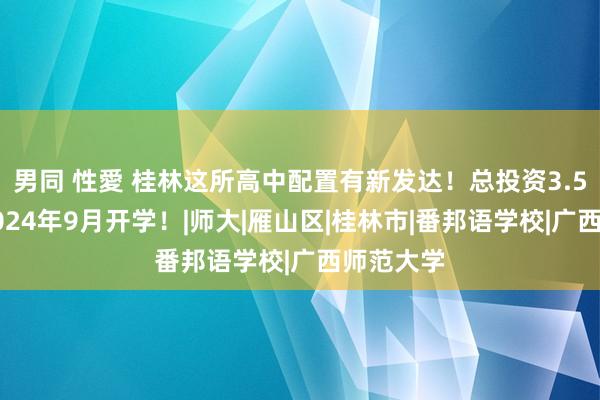 男同 性愛 桂林这所高中配置有新发达！总投资3.5亿元，2024年9月开学！|师大|雁山区|桂林市|番邦语学校|广西师范大学