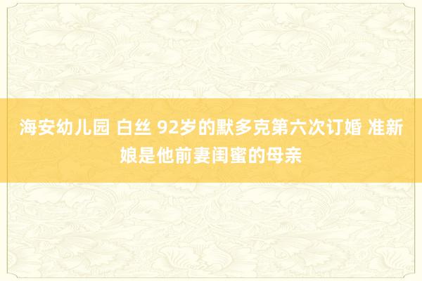 海安幼儿园 白丝 92岁的默多克第六次订婚 准新娘是他前妻闺蜜的母亲