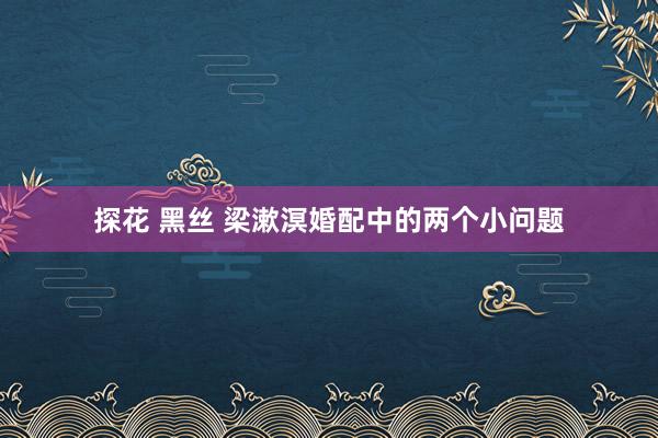 探花 黑丝 梁漱溟婚配中的两个小问题