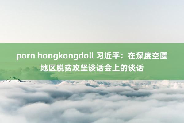 porn hongkongdoll 习近平：在深度空匮地区脱贫攻坚谈话会上的谈话