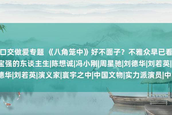 口交做爱专题 《八角笼中》好不面子？不雅众早已看的不是电影，而是王宝强的东谈主生|陈想诚|冯小刚|周星驰|刘德华|刘若英|演义家|寰宇之中|中国文物|实力派演员|中国世界遗产