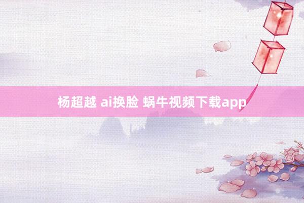 杨超越 ai换脸 蜗牛视频下载app