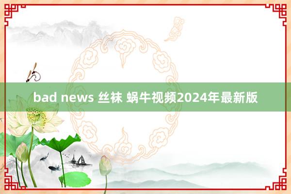 bad news 丝袜 蜗牛视频2024年最新版