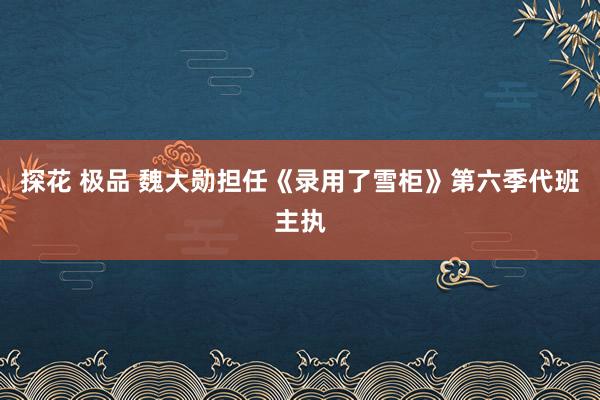 探花 极品 魏大勋担任《录用了雪柜》第六季代班主执