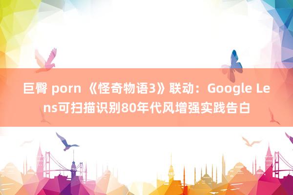 巨臀 porn 《怪奇物语3》联动：Google Lens可扫描识别80年代风增强实践告白