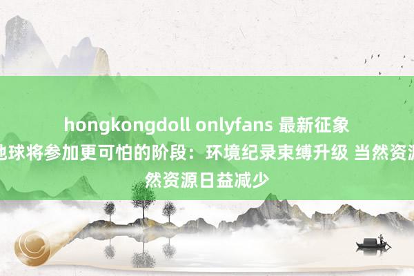 hongkongdoll onlyfans 最新征象阐扬预示地球将参加更可怕的阶段：环境纪录束缚升级 当然资源日益减少