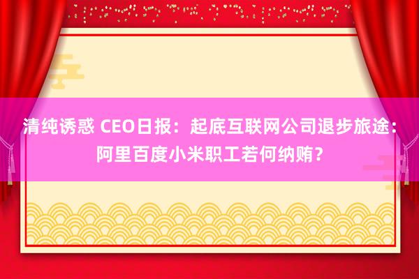 清纯诱惑 CEO日报：起底互联网公司退步旅途：阿里百度小米职工若何纳贿？