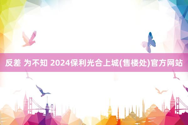 反差 为不知 2024保利光合上城(售楼处)官方网站