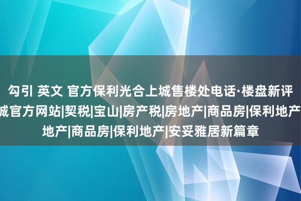 勾引 英文 官方保利光合上城售楼处电话·楼盘新评测@保利光合上城官方网站|契税|宝山|房产税|房地产|商品房|保利地产|安妥雅居新篇章