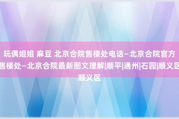 玩偶姐姐 麻豆 北京合院售楼处电话—北京合院官方售楼处—北京合院最新图文理解|顺平|通州|石园|顺义区