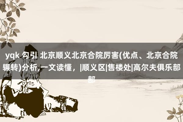 yqk 勾引 北京顺义北京合院厉害(优点、北京合院辗转)分析，一文读懂，|顺义区|售楼处|高尔夫俱乐部