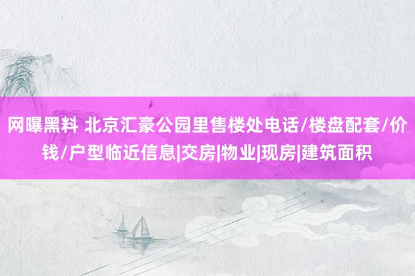 网曝黑料 北京汇豪公园里售楼处电话/楼盘配套/价钱/户型临近信息|交房|物业|现房|建筑面积