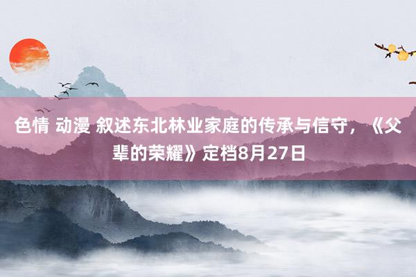 色情 动漫 叙述东北林业家庭的传承与信守，《父辈的荣耀》定档8月27日