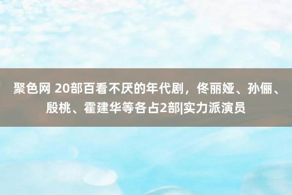 聚色网 20部百看不厌的年代剧，佟丽娅、孙俪、殷桃、霍建华等各占2部|实力派演员