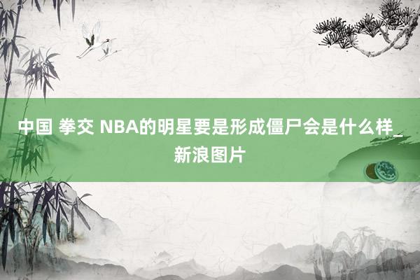 中国 拳交 NBA的明星要是形成僵尸会是什么样_新浪图片