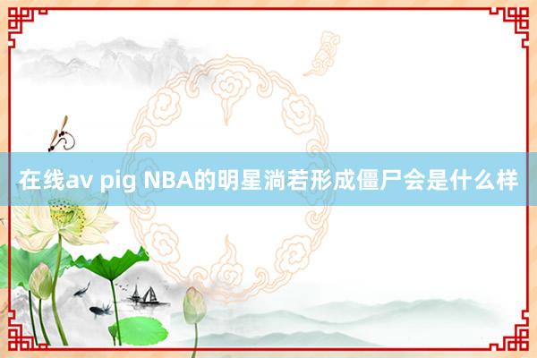 在线av pig NBA的明星淌若形成僵尸会是什么样