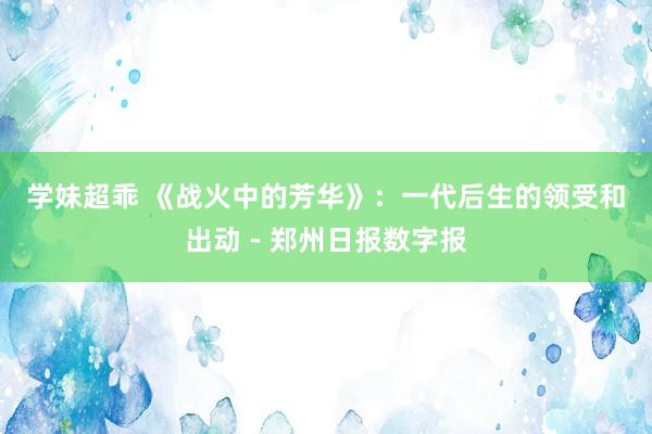 学妹超乖 《战火中的芳华》：一代后生的领受和出动－郑州日报数字报