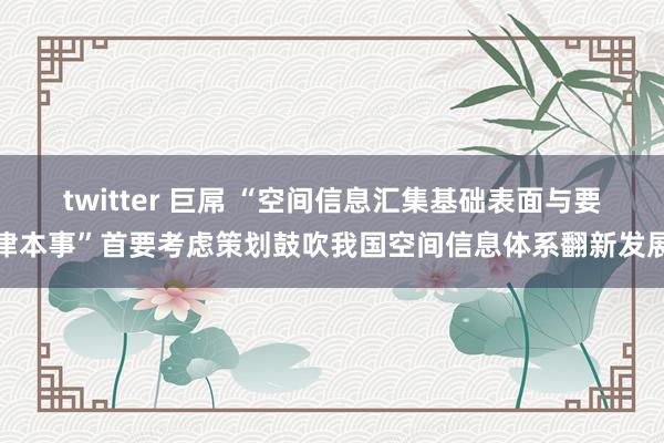 twitter 巨屌 “空间信息汇集基础表面与要津本事”首要考虑策划鼓吹我国空间信息体系翻新发展