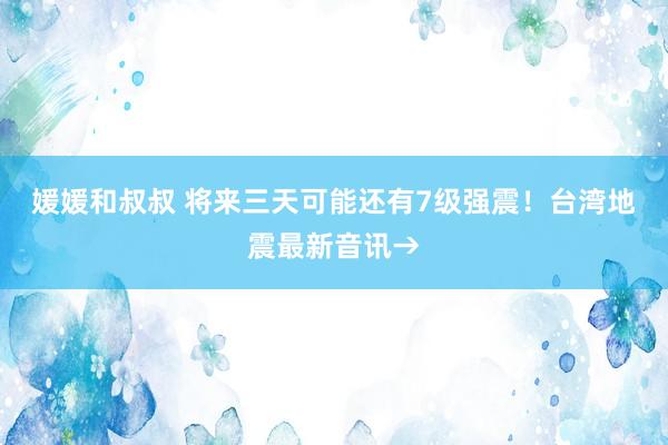 媛媛和叔叔 将来三天可能还有7级强震！台湾地震最新音讯→