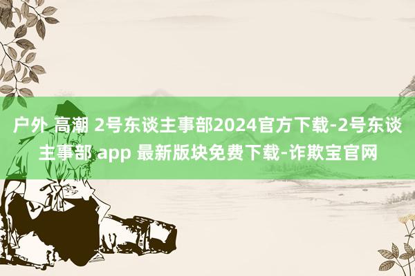 户外 高潮 2号东谈主事部2024官方下载-2号东谈主事部 app 最新版块免费下载-诈欺宝官网