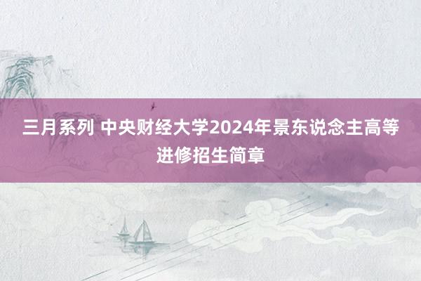 三月系列 中央财经大学2024年景东说念主高等进修招生简章